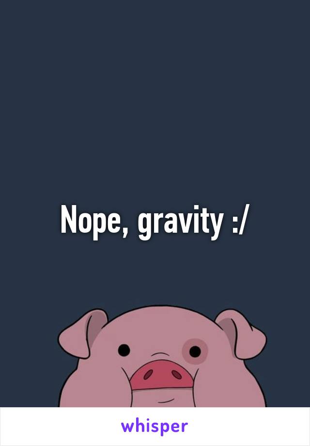 Nope, gravity :/