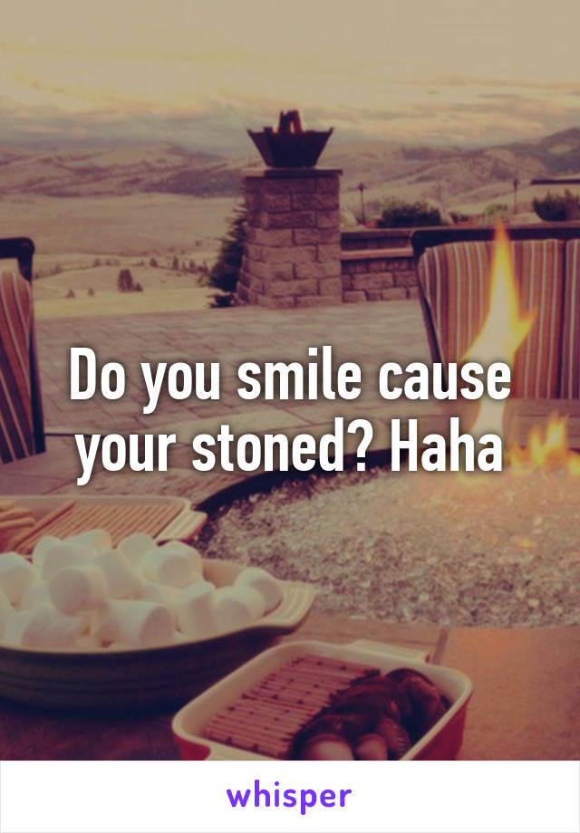 Do you smile cause your stoned? Haha