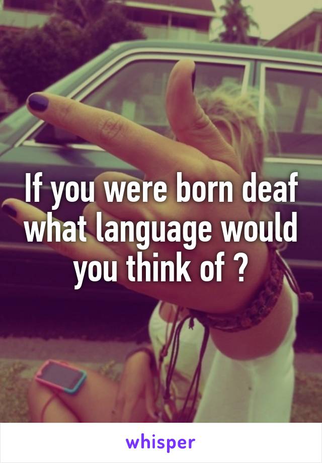 If you were born deaf what language would you think of ?