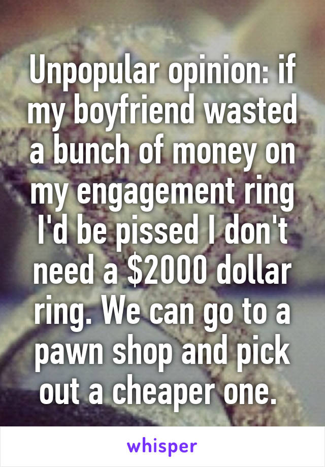 Unpopular opinion: if my boyfriend wasted a bunch of money on my engagement ring I'd be pissed I don't need a $2000 dollar ring. We can go to a pawn shop and pick out a cheaper one. 