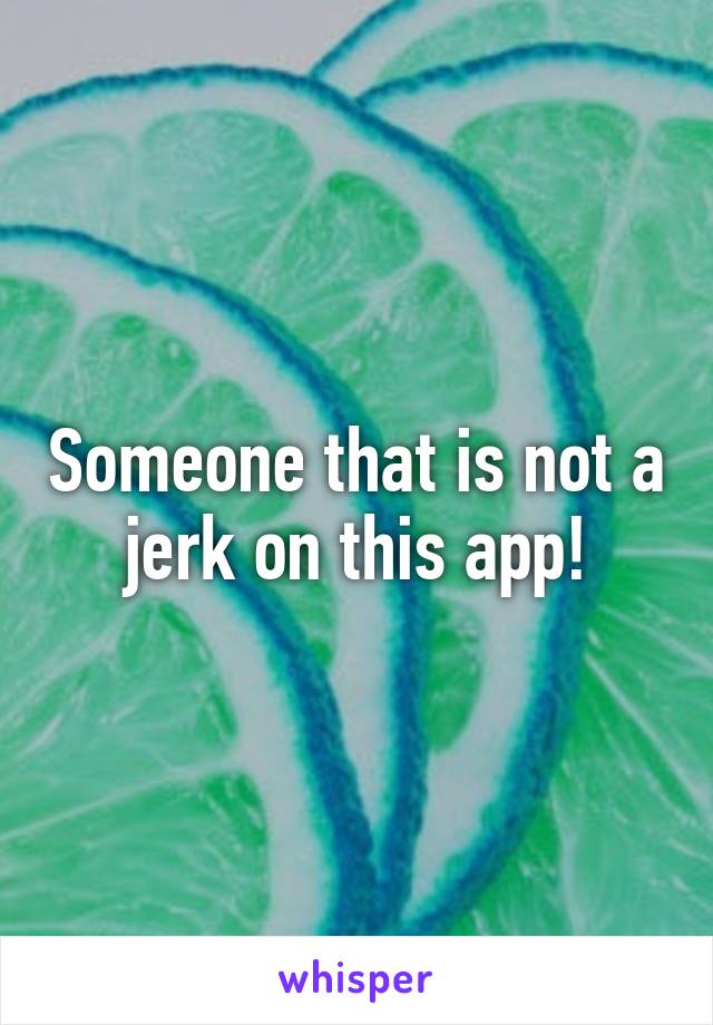 Someone that is not a jerk on this app!