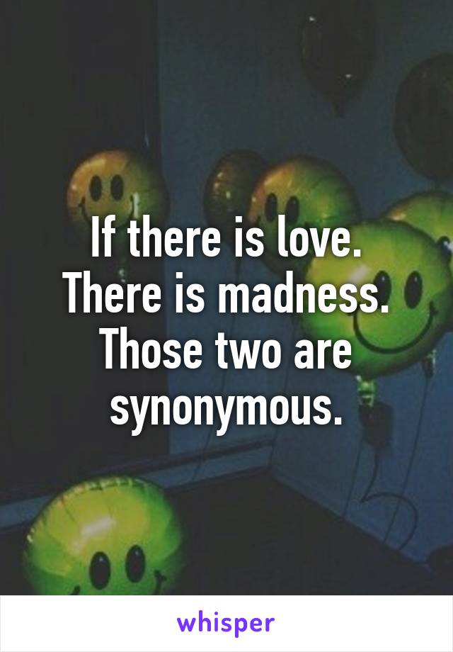 If there is love.
There is madness.
Those two are synonymous.