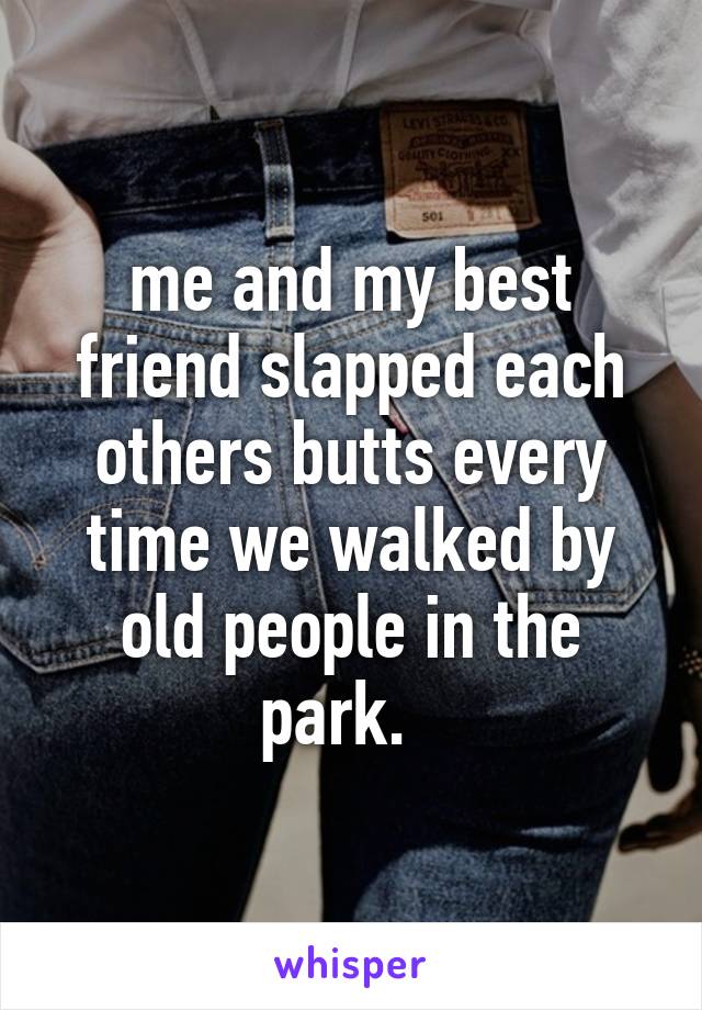 me and my best friend slapped each others butts every time we walked by old people in the park.  