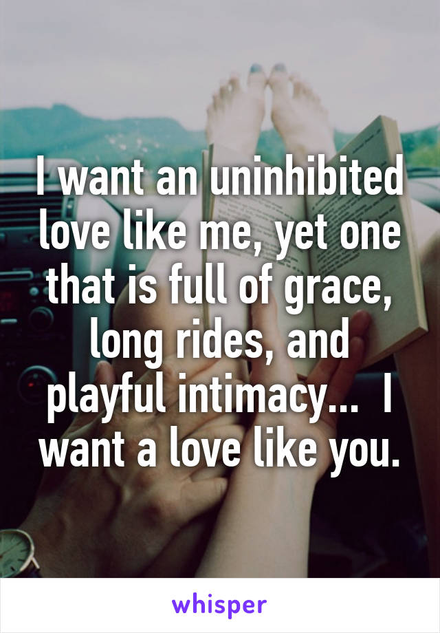 I want an uninhibited love like me, yet one that is full of grace, long rides, and playful intimacy...  I want a love like you.