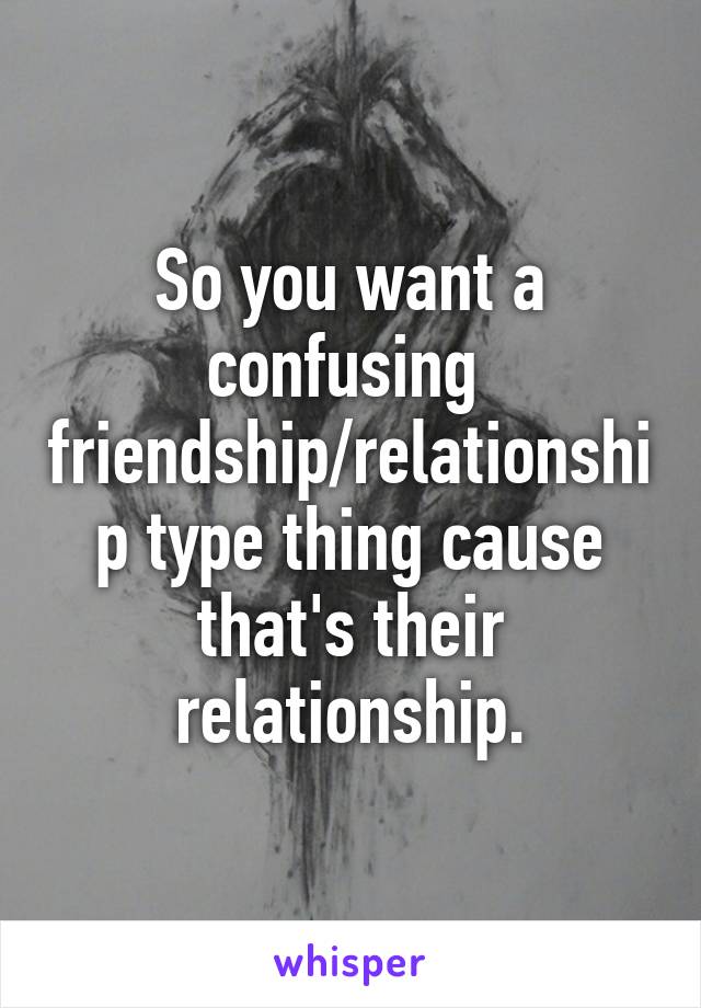 So you want a confusing  friendship/relationship type thing cause that's their relationship.