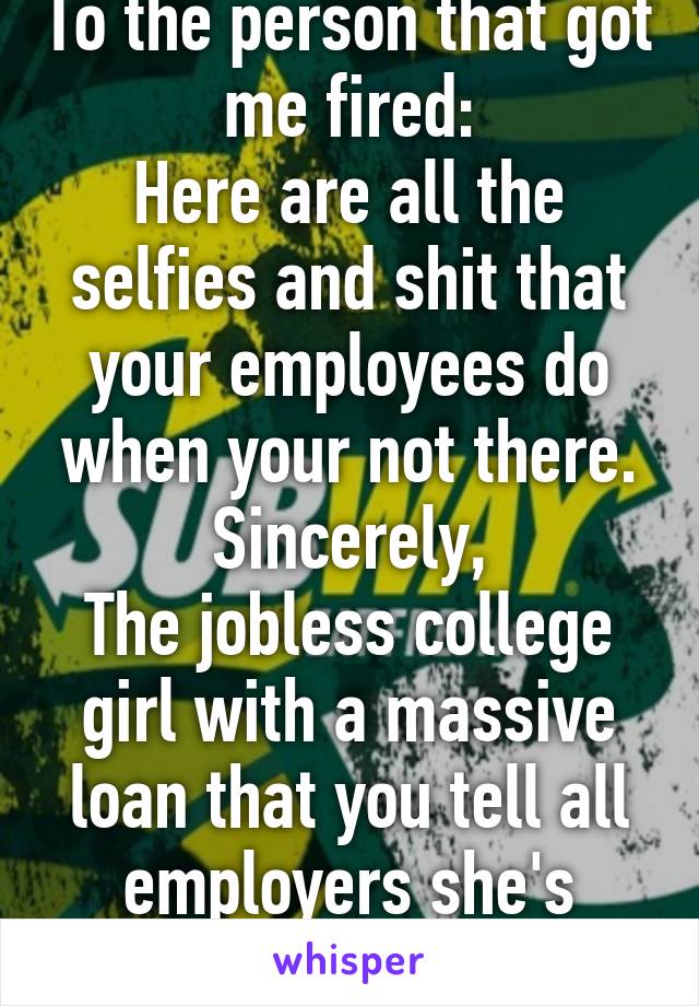 To the person that got me fired:
Here are all the selfies and shit that your employees do when your not there.
Sincerely,
The jobless college girl with a massive loan that you tell all employers she's horrible.