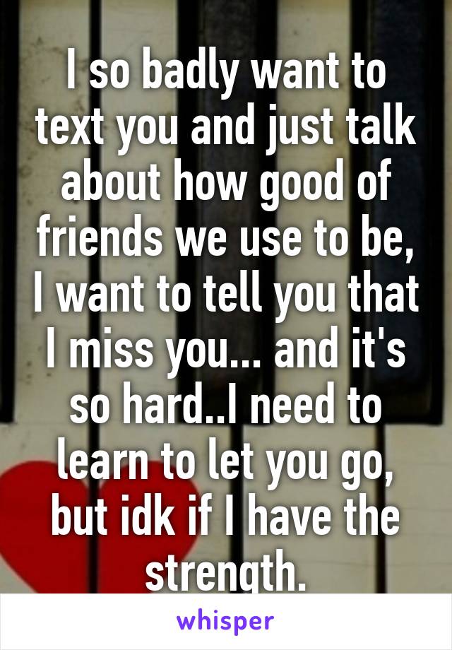 I so badly want to text you and just talk about how good of friends we use to be, I want to tell you that I miss you... and it's so hard..I need to learn to let you go, but idk if I have the strength.