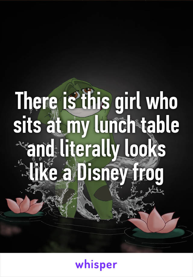 There is this girl who sits at my lunch table and literally looks like a Disney frog