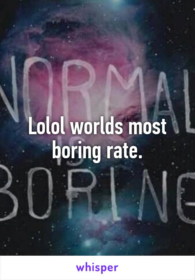 Lolol worlds most boring rate.