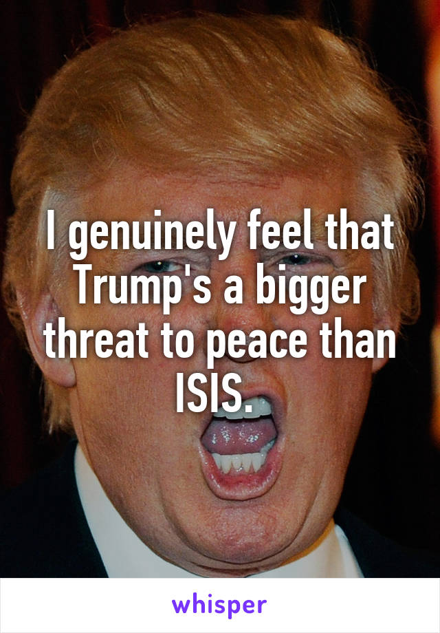 I genuinely feel that Trump's a bigger threat to peace than ISIS. 