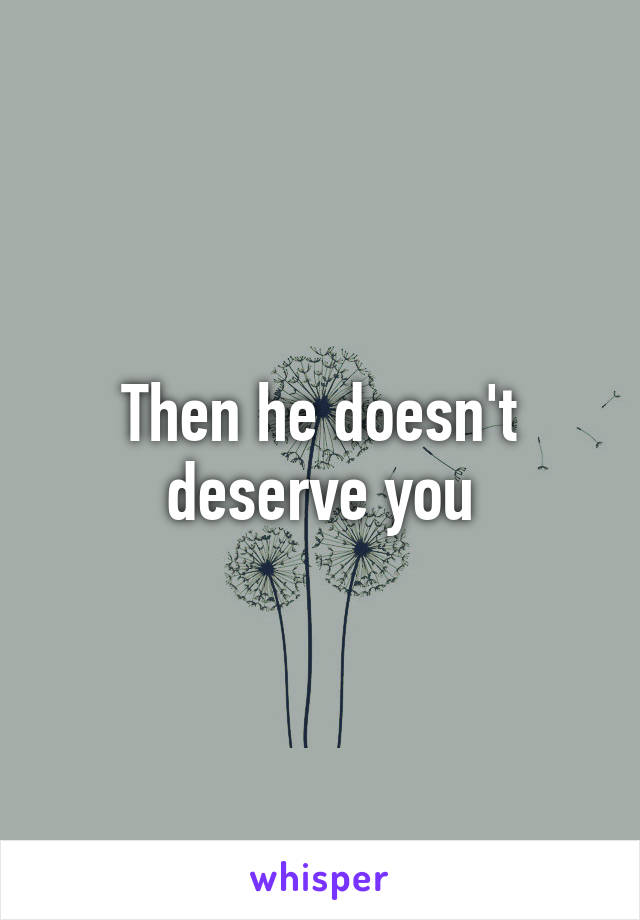 Then he doesn't deserve you