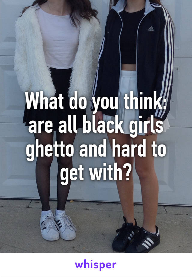 What do you think: are all black girls ghetto and hard to get with?