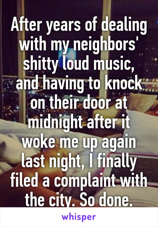 After years of dealing with my neighbors' shitty loud music, and having to knock on their door at midnight after it woke me up again last night, I finally filed a complaint with the city. So done.