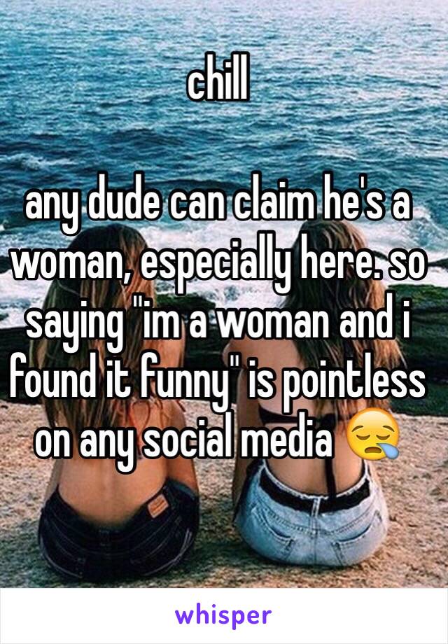 chill 

any dude can claim he's a woman, especially here. so saying "im a woman and i found it funny" is pointless on any social media 😪