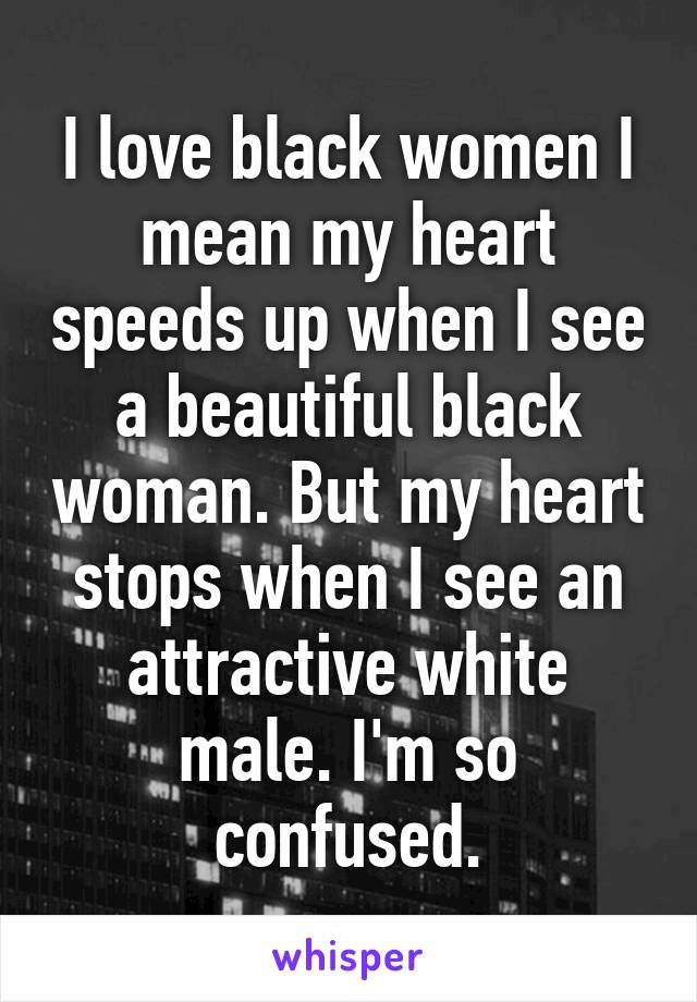 I love black women I mean my heart speeds up when I see a beautiful black woman. But my heart stops when I see an attractive white male. I'm so confused.