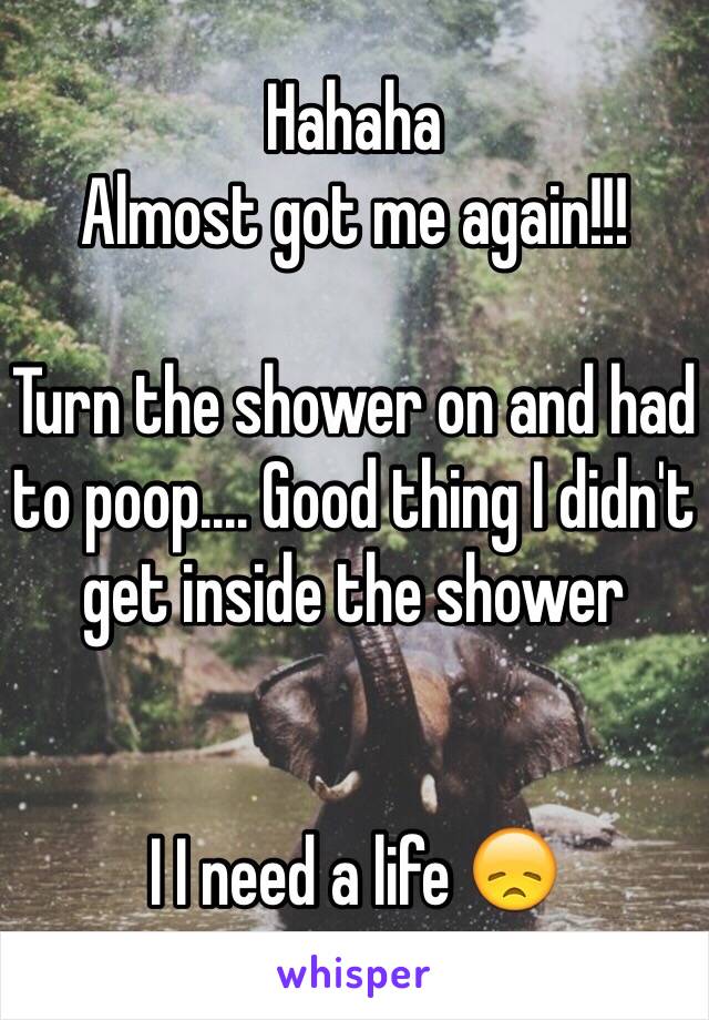 Hahaha
Almost got me again!!!

Turn the shower on and had to poop.... Good thing I didn't get inside the shower


I I need a life 😞