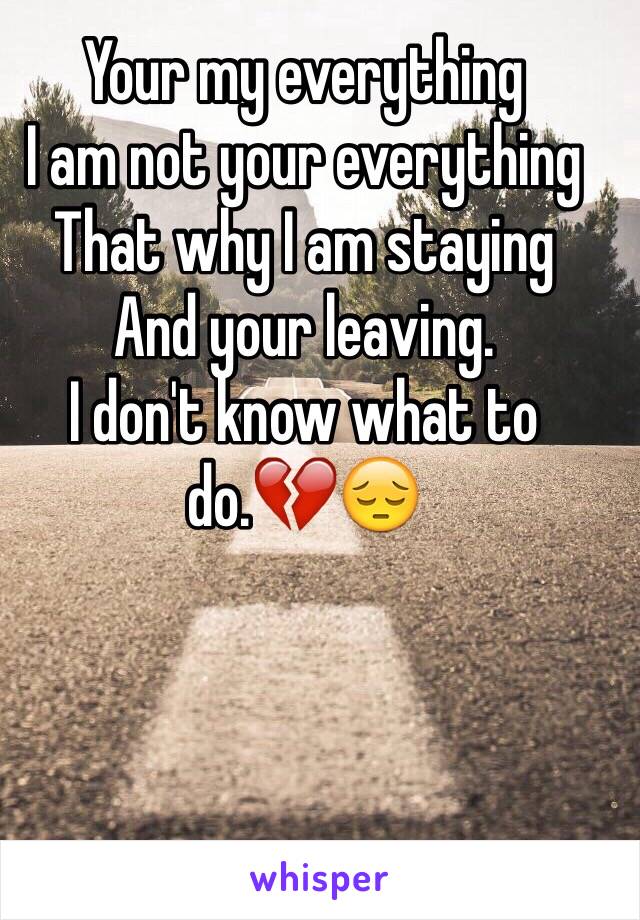 Your my everything
I am not your everything 
That why I am staying 
And your leaving.
I don't know what to do.💔😔