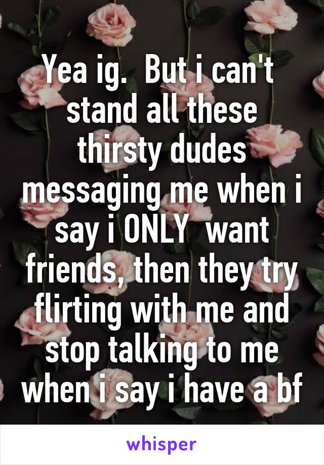 Yea ig.  But i can't  stand all these thirsty dudes messaging me when i say i ONLY  want friends, then they try flirting with me and stop talking to me when i say i have a bf