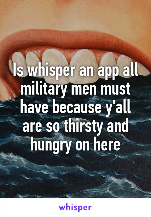 Is whisper an app all military men must have because y'all are so thirsty and hungry on here