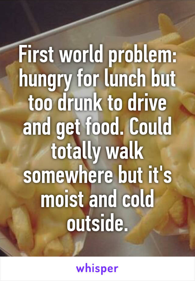 First world problem: hungry for lunch but too drunk to drive and get food. Could totally walk somewhere but it's moist and cold outside.