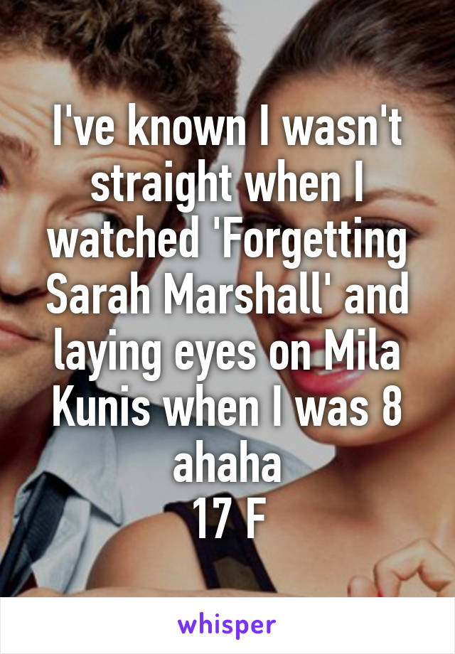 I've known I wasn't straight when I watched 'Forgetting Sarah Marshall' and laying eyes on Mila Kunis when I was 8 ahaha
17 F