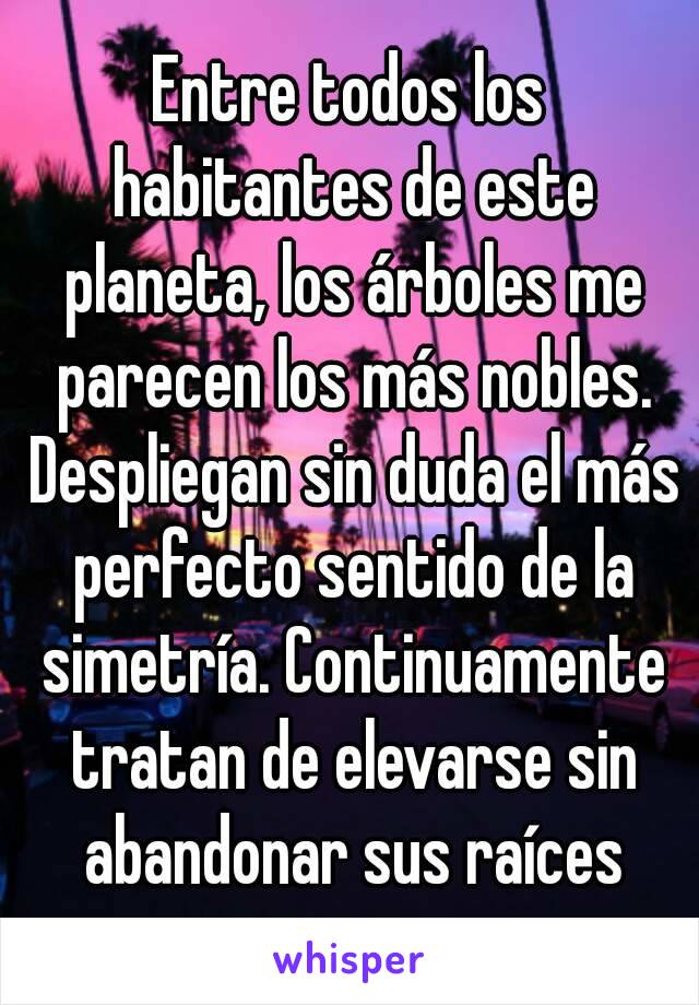 Entre todos los habitantes de este planeta, los árboles me parecen los más nobles. Despliegan sin duda el más perfecto sentido de la simetría. Continuamente tratan de elevarse sin abandonar sus raíces