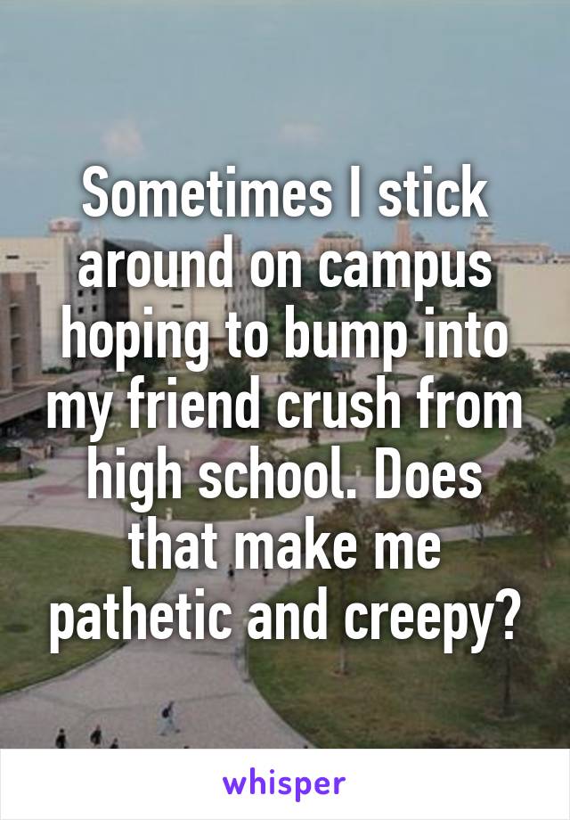 Sometimes I stick around on campus hoping to bump into my friend crush from high school. Does that make me pathetic and creepy?