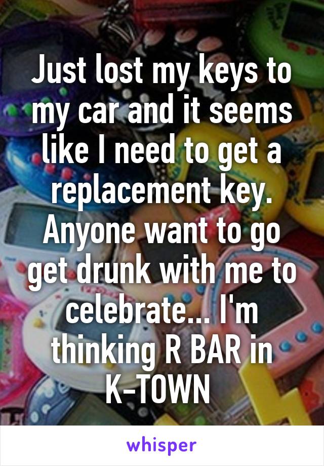 Just lost my keys to my car and it seems like I need to get a replacement key. Anyone want to go get drunk with me to celebrate... I'm thinking R BAR in K-TOWN 