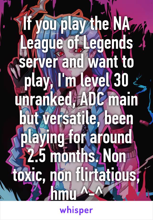 If you play the NA League of Legends server and want to play, I'm level 30 unranked, ADC main but versatile, been playing for around 2.5 months. Non toxic, non flirtatious, hmu ^-^