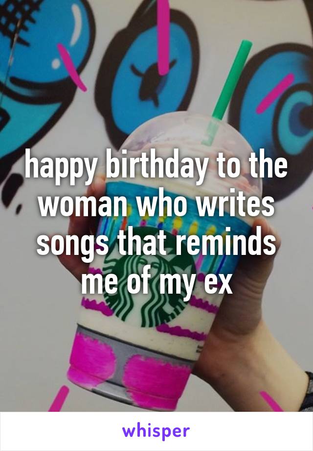 happy birthday to the woman who writes songs that reminds me of my ex