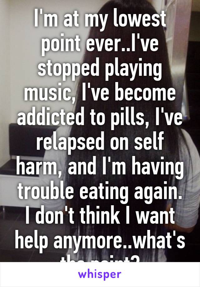 I'm at my lowest point ever..I've stopped playing music, I've become addicted to pills, I've relapsed on self harm, and I'm having trouble eating again. I don't think I want help anymore..what's the point?