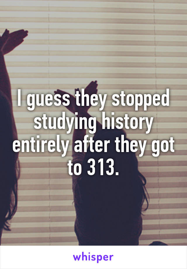 I guess they stopped studying history entirely after they got to 313.