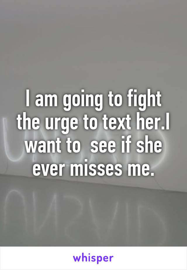 I am going to fight the urge to text her.I want to  see if she ever misses me.