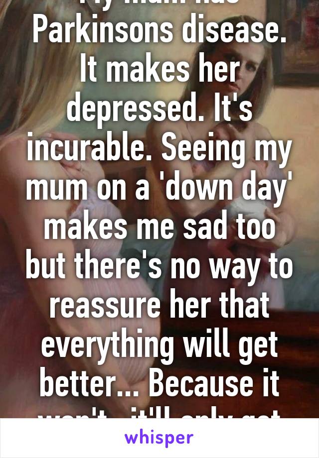 My mum has Parkinsons disease. It makes her depressed. It's incurable. Seeing my mum on a 'down day' makes me sad too but there's no way to reassure her that everything will get better... Because it won't- it'll only get worse. 