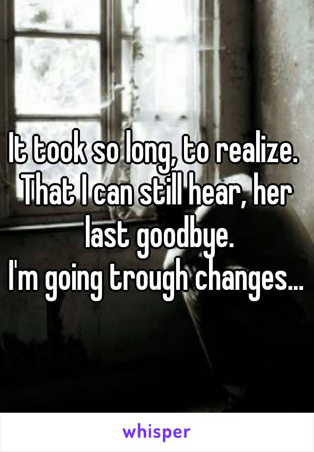 It took so long, to realize. 
That I can still hear, her last goodbye.
I'm going trough changes...