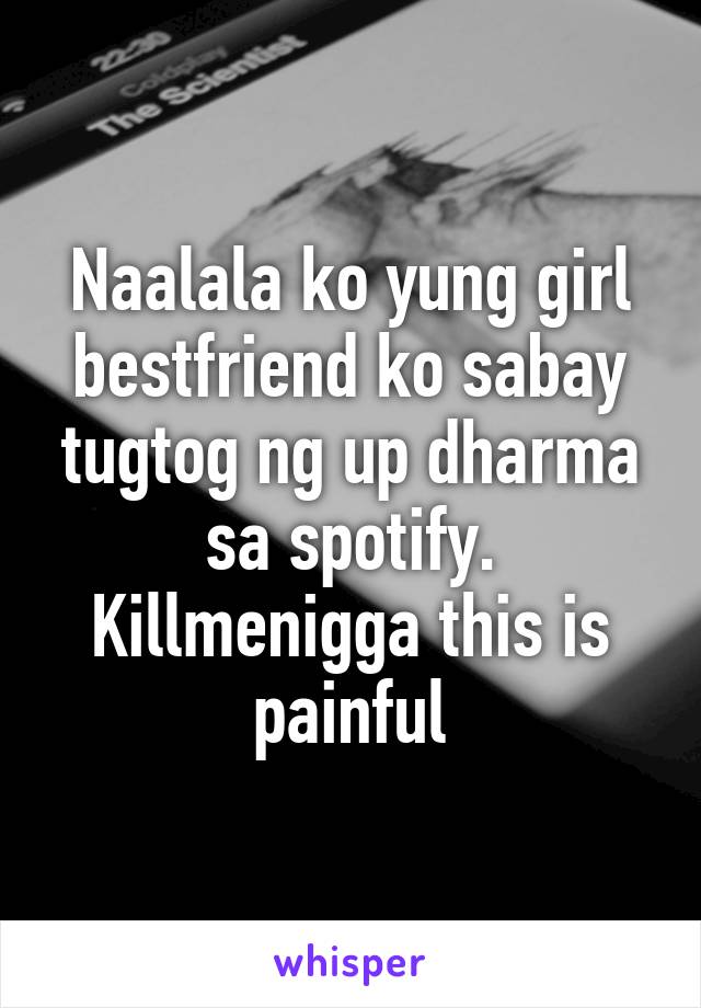 Naalala ko yung girl bestfriend ko sabay tugtog ng up dharma sa spotify. Killmenigga this is painful