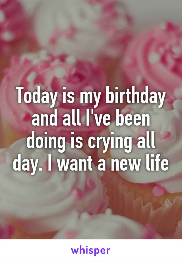 Today is my birthday and all I've been doing is crying all day. I want a new life