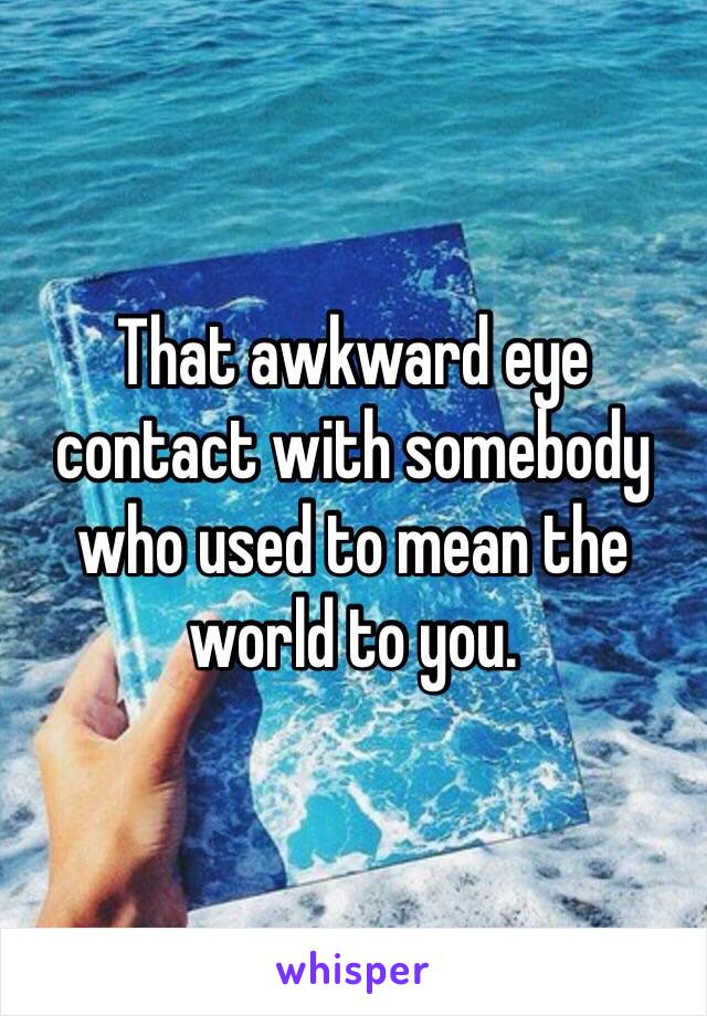 That awkward eye contact with somebody who used to mean the world to you.