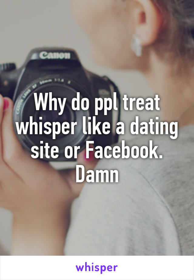 Why do ppl treat whisper like a dating site or Facebook. Damn