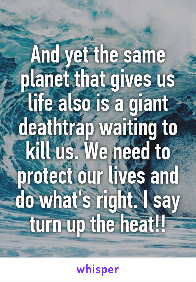 And yet the same planet that gives us life also is a giant deathtrap waiting to kill us. We need to protect our lives and do what's right. I say turn up the heat!!