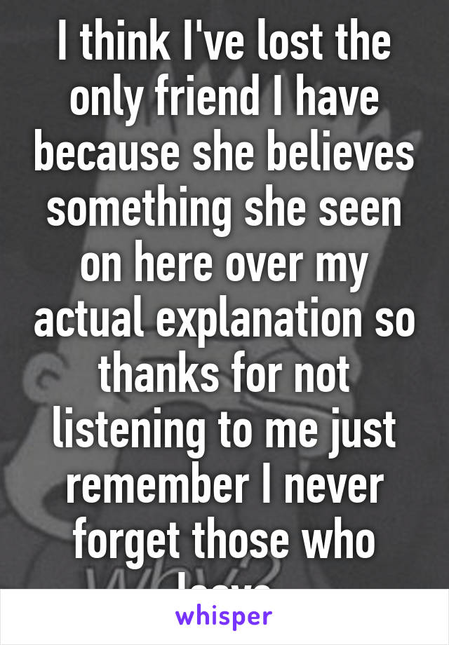 I think I've lost the only friend I have because she believes something she seen on here over my actual explanation so thanks for not listening to me just remember I never forget those who leave