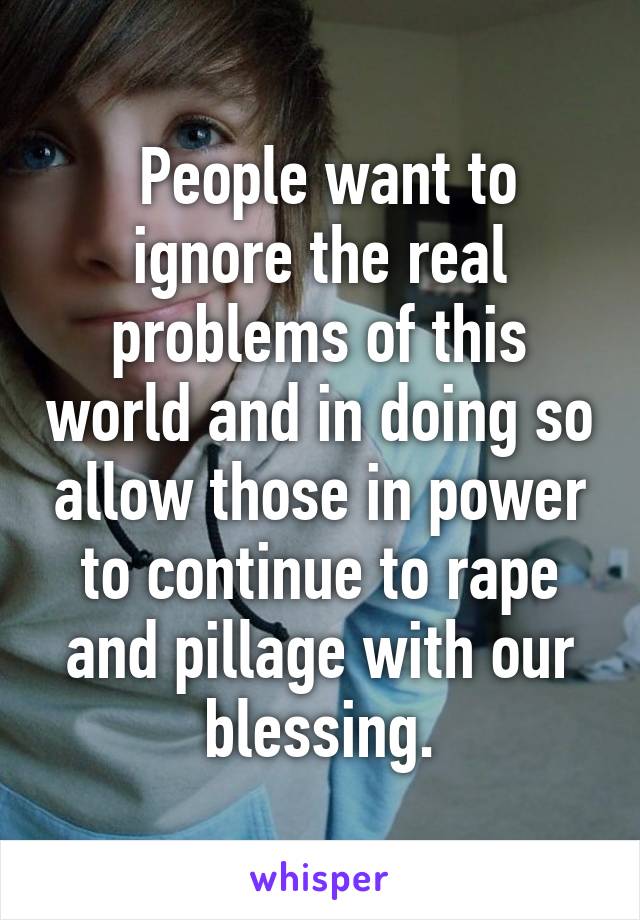  People want to ignore the real problems of this world and in doing so allow those in power to continue to rape and pillage with our blessing.