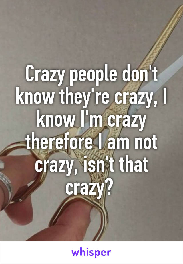 Crazy people don't know they're crazy, I know I'm crazy therefore I am not crazy, isn't that crazy? 