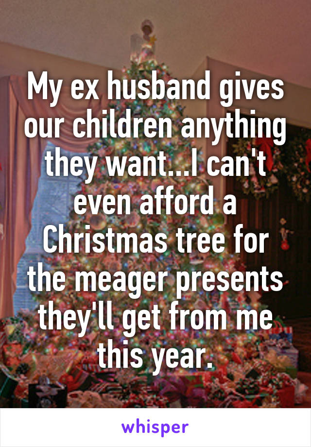 My ex husband gives our children anything they want...I can't even afford a Christmas tree for the meager presents they'll get from me this year.