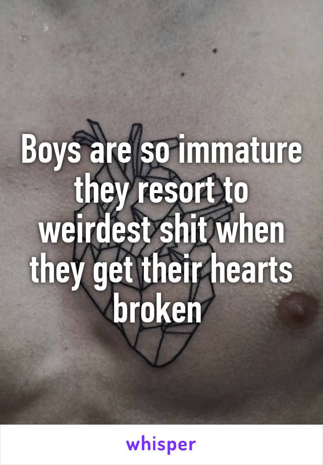 Boys are so immature they resort to weirdest shit when they get their hearts broken 