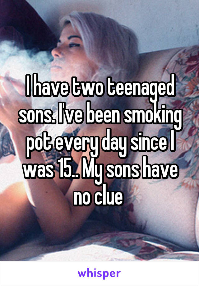 I have two teenaged sons. I've been smoking pot every day since I was 15.. My sons have no clue 