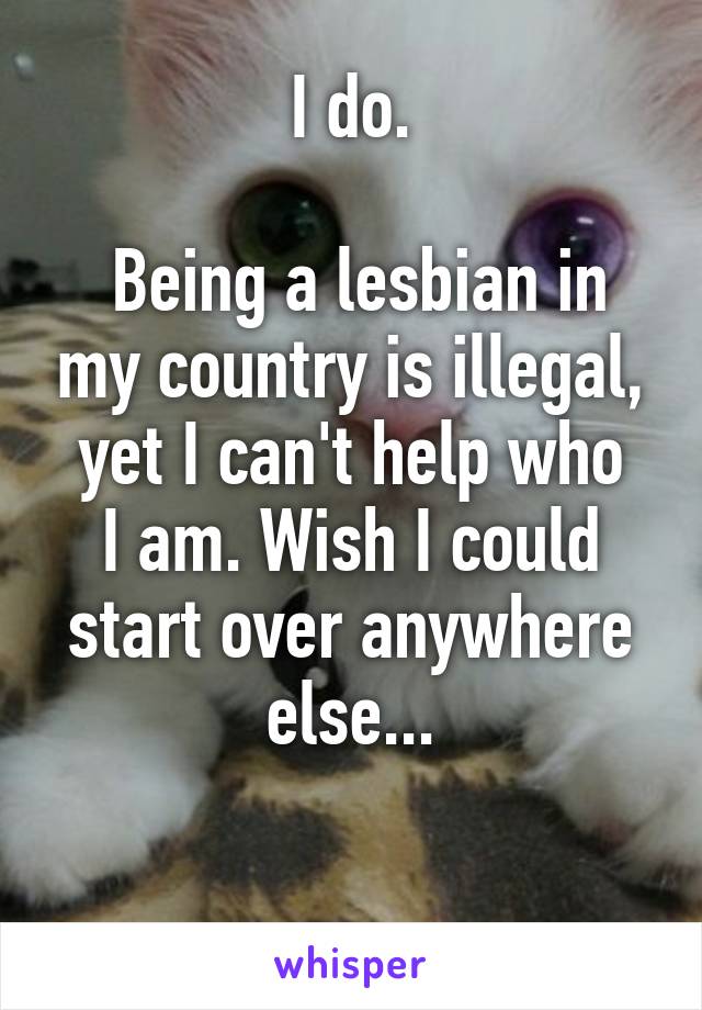 I do.

 Being a lesbian in my country is illegal,
yet I can't help who I am. Wish I could start over anywhere else...

