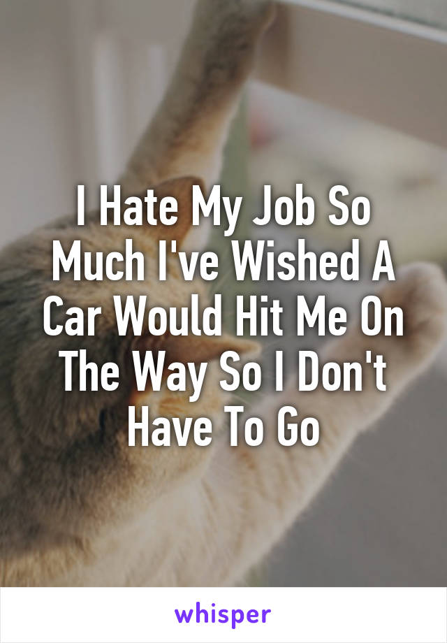 I Hate My Job So Much I've Wished A Car Would Hit Me On The Way So I Don't Have To Go