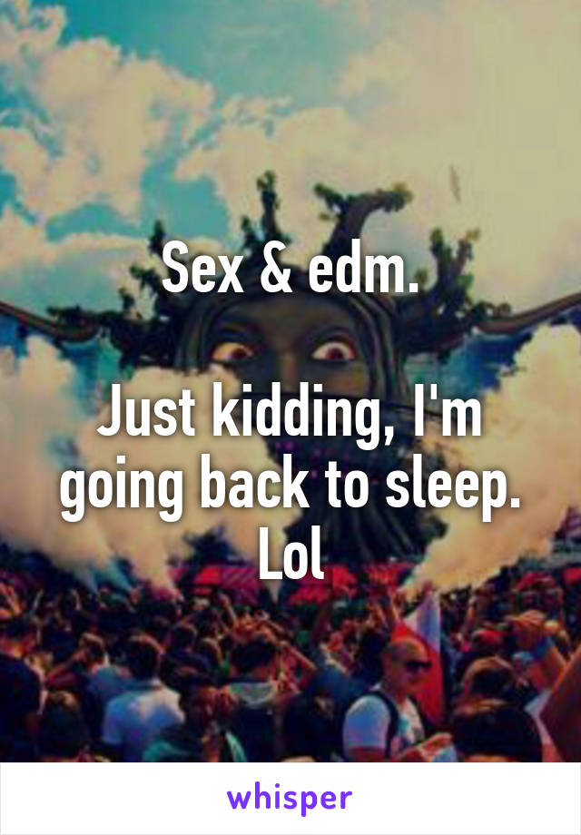 Sex & edm.

Just kidding, I'm going back to sleep.
Lol