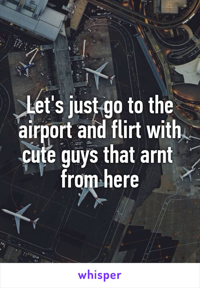 Let's just go to the airport and flirt with cute guys that arnt  from here